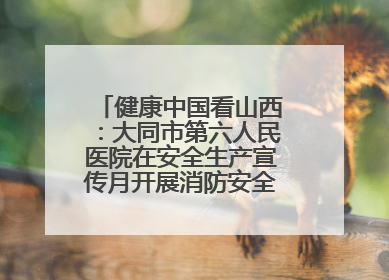 健康中国看山西：大同市第六人民医院在安全生产宣传月开展消防安全知识培训