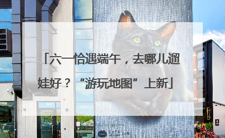 六一恰遇端午，去哪儿遛娃好？“游玩地图”上新