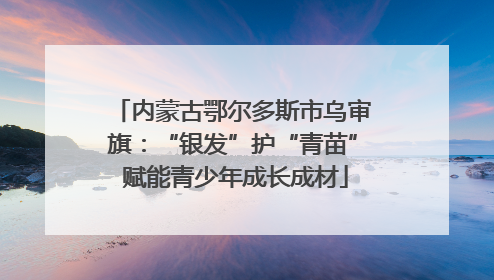 内蒙古鄂尔多斯市乌审旗：“银发”护“青苗” 赋能青少年成长成材