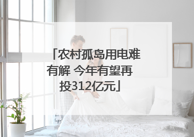 农村孤岛用电难有解 今年有望再投312亿元