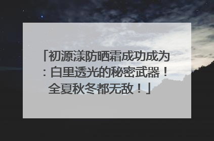 初源漾防晒霜成功成为：白里透光的秘密武器！全夏秋冬都无敌！