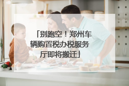 别跑空！郑州车辆购置税办税服务厅即将搬迁