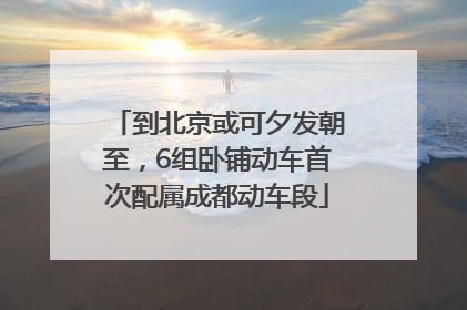 到北京或可夕发朝至，6组卧铺动车首次配属成都动车段