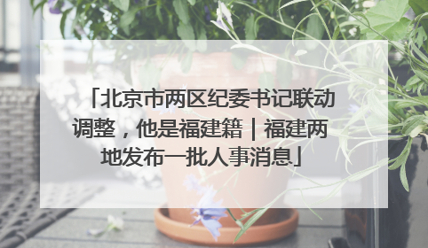 北京市两区纪委书记联动调整，他是福建籍｜福建两地发布一批人事消息