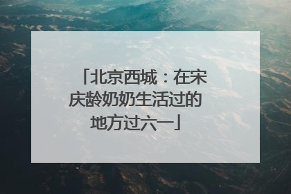 北京西城：在宋庆龄奶奶生活过的地方过六一