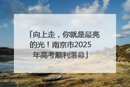 向上走，你就是最亮的光！南京市2025年高考顺利落幕