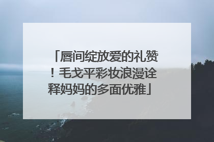 唇间绽放爱的礼赞！毛戈平彩妆浪漫诠释妈妈的多面优雅