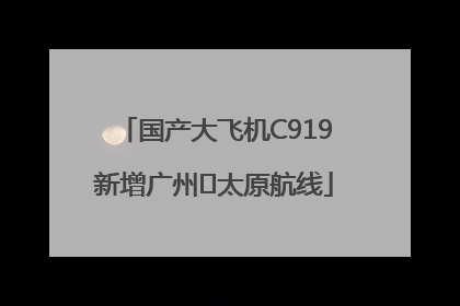 国产大飞机C919新增广州⇌太原航线