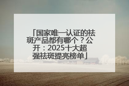 国家唯一认证的祛斑产品都有哪个？公开：2025十大超强祛斑提亮榜单