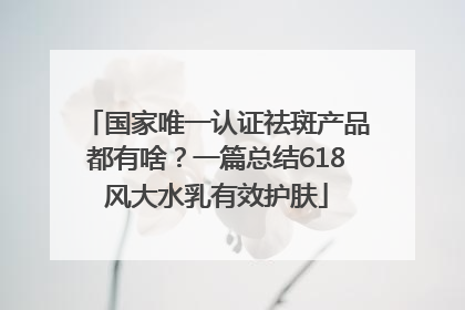 国家唯一认证祛斑产品都有啥？一篇总结618风大水乳有效护肤