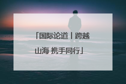国际论道丨跨越山海 携手同行