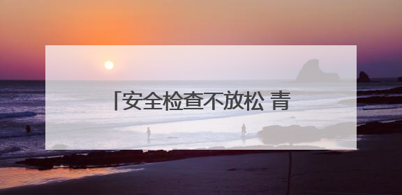 安全检查不放松 青岛西海岸新区全力保障端午小长假群众出行