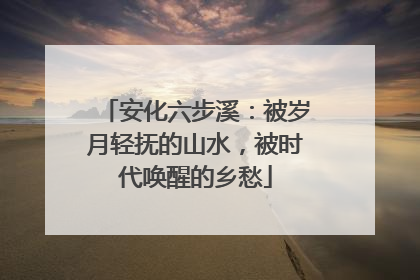 安化六步溪：被岁月轻抚的山水，被时代唤醒的乡愁