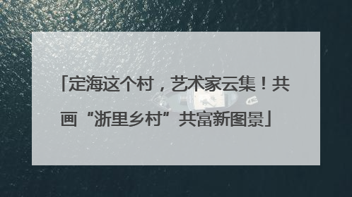 定海这个村，艺术家云集！共画“浙里乡村”共富新图景