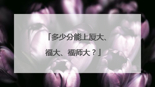 多少分能上厦大、福大、福师大？