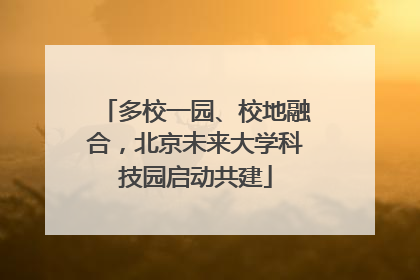 多校一园、校地融合，北京未来大学科技园启动共建