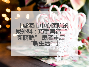 威海市中心医院泌尿外科：巧手再造“新膀胱” 患者重启“新生活”