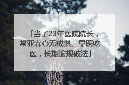 当了23年医院院长，常亚霖心无戒惧、靠医吃医，长期逾规破法