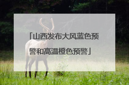 山西发布大风蓝色预警和高温橙色预警