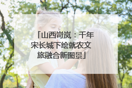 山西岢岚：千年宋长城下绘就农文旅融合新图景