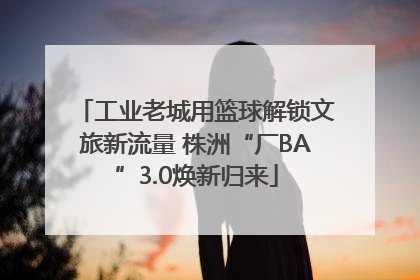 工业老城用篮球解锁文旅新流量 株洲“厂BA”3.0焕新归来