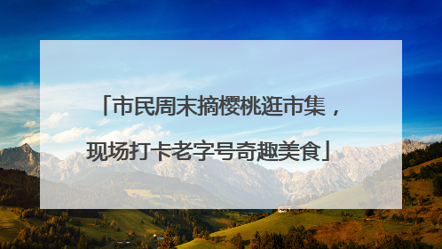 市民周末摘樱桃逛市集，现场打卡老字号奇趣美食