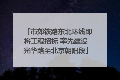 市郊铁路东北环线即将工程招标 率先建设光华路至北京朝阳段