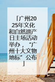 广州2025年文化和自然遗产日主场活动举办，“广州十大文物地标”公布