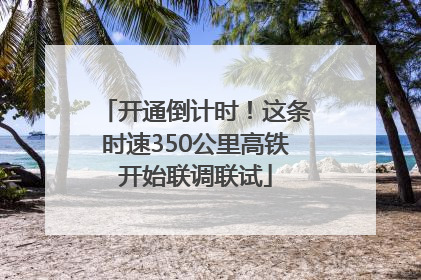 开通倒计时！这条时速350公里高铁开始联调联试