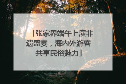 张家界端午上演非遗盛宴，海内外游客共享民俗魅力