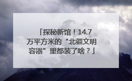 探秘新馆！14.7万平方米的“北疆文明容器”里都装了啥？