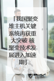 我国聚变堆主机关键系统再获重大突破 核聚变技术发展进入加速期