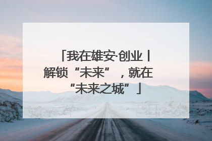 我在雄安·创业丨解锁“未来”，就在“未来之城”