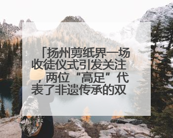 扬州剪纸界一场收徒仪式引发关注，两位“高足”代表了非遗传承的双轨力量