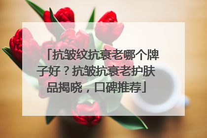 抗皱纹抗衰老哪个牌子好？抗皱抗衰老护肤品揭晓，口碑推荐