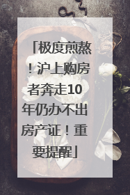 极度煎熬！沪上购房者奔走10年仍办不出房产证！重要提醒