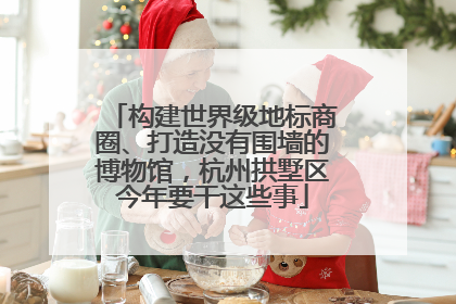 构建世界级地标商圈、打造没有围墙的博物馆，杭州拱墅区今年要干这些事
