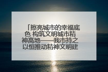 擦亮城市的幸福底色 构筑文明城市精神高地——我市持之以恒推动精神文明建设工作走深走实