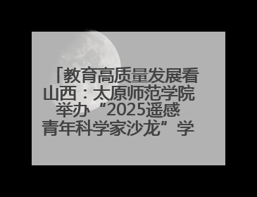 教育高质量发展看山西：太原师范学院举办“2025遥感青年科学家沙龙”学术研讨会