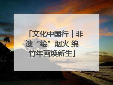 文化中国行｜非遗“绘”烟火 绵竹年画焕新生