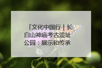 文化中国行｜长白山神庙考古遗址公园：展示和传承多民族文化交融
