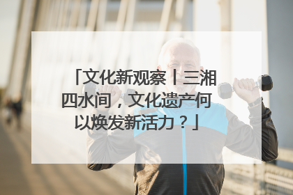 文化新观察丨三湘四水间，文化遗产何以焕发新活力？