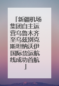 新疆机场集团自主运营乌鲁木齐至乌兹别克斯坦纳沃伊国际货运航线成功首航