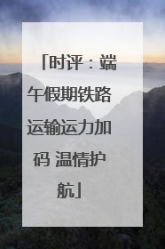 时评：端午假期铁路运输运力加码 温情护航