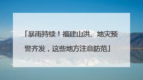 暴雨持续！福建山洪、地灾预警齐发，这些地方注意防范