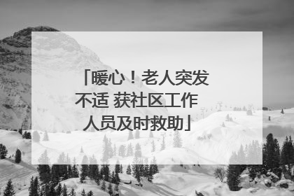 暖心！老人突发不适 获社区工作人员及时救助