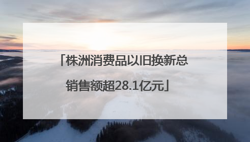 株洲消费品以旧换新总销售额超28.1亿元
