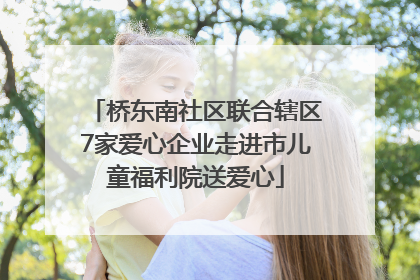 桥东南社区联合辖区7家爱心企业走进市儿童福利院送爱心