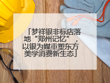 梦祥银非标店落地“郑州记忆”，以银为媒重塑东方美学消费新生态
