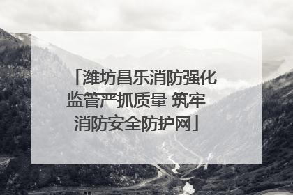潍坊昌乐消防强化监管严抓质量 筑牢消防安全防护网